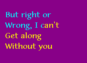 But right or
Wrong, I can't

Get along
Without you