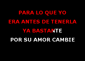 PARA L0 QUE Y0
ERA ANTES DE TENERLA
YA BASTANTE
POR SU AMOR CAMBIE