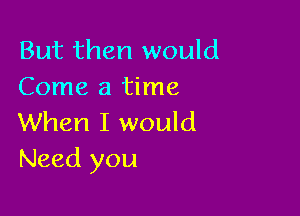 But then would
Come a time

When I would
Need you