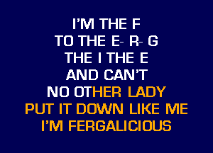 I'M THE F
TO THE E- R- B
THE ITHE E
AND CAN'T
NO OTHER LADY
PUT IT DOWN LIKE ME
I'M FERGALICIOUS