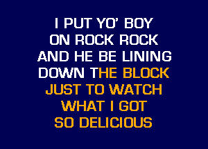 l PUT YO' BOY
0N ROCK ROCK
AND HE BE LINING
DOWN THE BLOCK
JUST TO WATCH
WHAT I GOT

SO DELICIOUS l