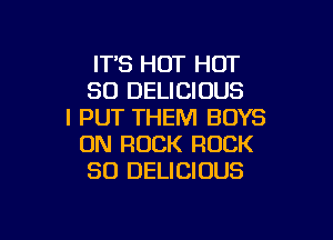 ITS HOT HOT
80 DELICIOUS
I PUT THEM BOYS

ON ROCK ROCK
SO DELICIOUS