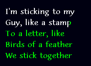 I'm sticking to my
Guy, like a stamp
To a letter, like

Birds of a feather
We stick together