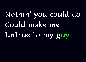 Nothin' you could do

Could make me
Untrue to my guy