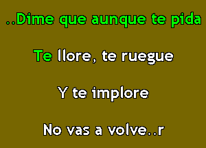 ..Dime que aunque te pida

Te llore, te ruegue

Y te implore

No vas a volve..r