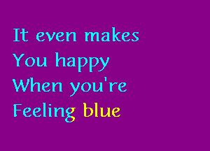It even makes
You happy

When you're
Feeling blue