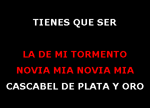 TIENES QUE SER

LA DE MI TORMENTO
NOVIA MIA NOVIA MIA
CASCABEL DE PLATA Y 0R0