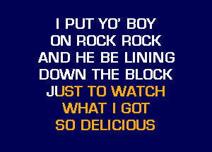 l PUT YO' BOY
0N ROCK ROCK
AND HE BE LINING
DOWN THE BLOCK
JUST TO WATCH
WHAT I GOT

SO DELICIOUS l