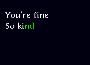 You're fine
So kind