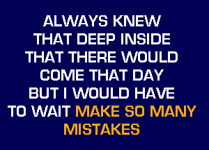 ALWAYS KNEW
THAT DEEP INSIDE
THAT THERE WOULD
COME THAT DAY
BUT I WOULD HAVE
TO WAIT MAKE SO MANY
MISTAKES