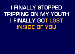 I FINALLY STOPPED
TRIPPING ON MY YOUTH
I FINALLY GOT LOST
INSIDE OF YOU