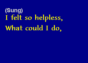 (Sung)
I felt so helpless,

What could I do,