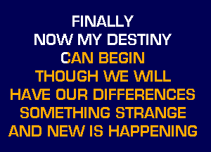 FINALLY
NOW MY DESTINY
CAN BEGIN
THOUGH WE WILL
HAVE OUR DIFFERENCES
SOMETHING STRANGE
AND NEW IS HAPPENING