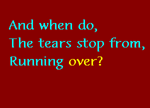 And when do,
The tears stop from,

Running over?