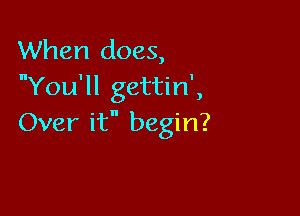 When does,
nYou'll gettin',

Over it begin?