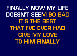 FINALLY NOW MY LIFE
DOESN'T SEEM SO BAD
ITS THE BEST
THAT I'VE EVER HAD
GIVE MY LOVE
TO HIM FINALLY