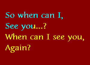 So when can I,
See you...?

When can I see you,
Again?