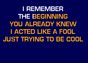 I REMEMBER
THE BEGINNING
YOU ALREADY KNEW
I ACTED LIKE A FOOL
JUST TRYING TO BE COOL