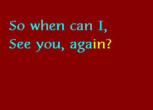 So when can I,
See you, again?