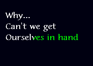 Why...
Can't we get

Ourselves in hand