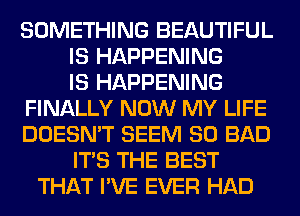 SOMETHING BEAUTIFUL
IS HAPPENING
IS HAPPENING
FINALLY NOW MY LIFE
DOESN'T SEEM SO BAD
ITS THE BEST
THAT I'VE EVER HAD