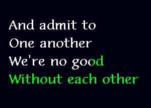 And admit to
One another

We're no good
Without each other