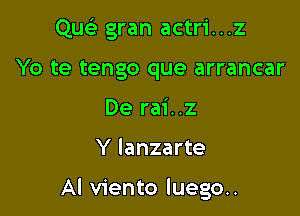 Qu gran actri...z
Yo te tengo que arrancar
De rai..z

Y Ianzarte

Al viento luego..