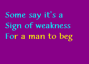 Some say it's a
Sign of weakness

For a man to beg