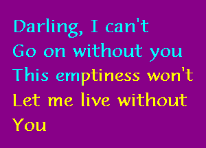 Darling, I can't
Go on without you
This emptiness won't

Let me live without
You