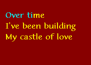 Over time
I've been building

My castle of love