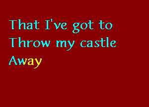 That I've got to
Throw my castle

Away