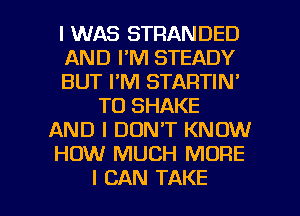 I WAS STRANDED
AND I'M STEADY
BUT I'M STARTIN'
TO SHAKE
AND I DON'T KNOW
HOW MUCH MORE

I CAN TAKE l