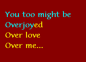 You too might be
Overjoyed

Over love
Over me...