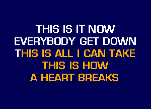 THIS IS IT NOW
EVERYBODY GET DOWN
THIS IS ALL I CAN TAKE

THIS IS HOW
A HEART BREAKS