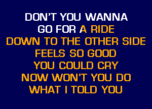 DON'T YOU WANNA
GO FOR A RIDE
DOWN TO THE OTHER SIDE
FEELS SO GOOD
YOU COULD CRY
NOW WON'T YOU DO
WHAT I TOLD YOU