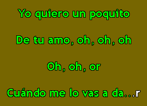 Yo quiero un poquito

De tu amo, oh, oh, oh
0h,oh,or

Cuzlmdo me lo vas a da...r