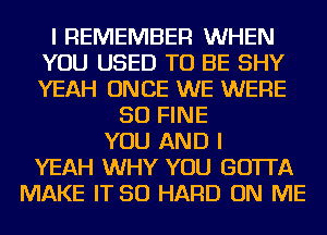 I REMEMBER WHEN
YOU USED TO BE SHY
YEAH ONCE WE WERE

SO FINE
YOU AND I
YEAH WHY YOU GOTTA
MAKE IT SO HARD ON ME