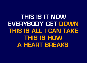 THIS IS IT NOW
EVERYBODY GET DOWN
THIS IS ALL I CAN TAKE

THIS IS HOW
A HEART BREAKS