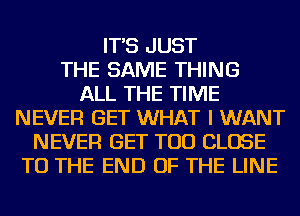 IT'S JUST
THE SAME THING
ALL THE TIME
NEVER GET WHAT I WANT
NEVER GET TOD CLOSE
TO THE END OF THE LINE