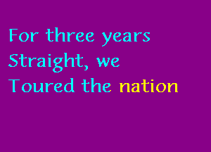 For three years
Straight, we

Toured the nation