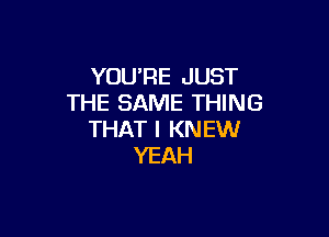 YOURE JUST
THE SAME THING

THAT I KNEW
YEAH