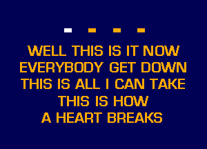 WELL THIS IS IT NOW
EVERYBODY GET DOWN
THIS IS ALL I CAN TAKE

THIS IS HOW
A HEART BREAKS