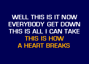 WELL THIS IS IT NOW
EVERYBODY GET DOWN
THIS IS ALL I CAN TAKE

THIS IS HOW
A HEART BREAKS