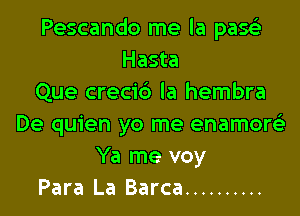 Pescando me la passE
Hasta
Que creci6 la hembra

De quien yo me enamoQ
Ya me voy
Para La Barca ..........