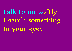 Talk to me softly
There's something

In your eyes