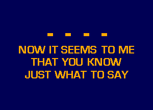 NOW IT SEEMS TO ME

THAT YOU KNOW
JUST WHAT TO SAY