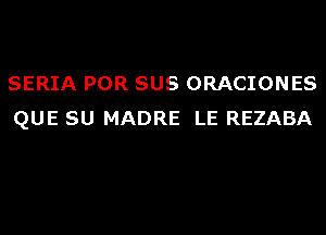 SERIA POR SUS ORACIONES
QUE SU MADRE LE REZABA