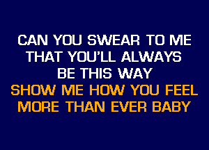 CAN YOU SWEAR TO ME
THAT YOU'LL ALWAYS
BE THIS WAY
SHOW ME HOW YOU FEEL
MORE THAN EVER BABY