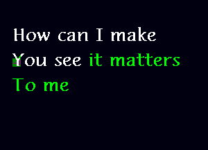 How can I make
You see it matters

To me