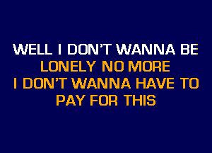 WELL I DON'T WANNA BE
LONELY NO MORE
I DON'T WANNA HAVE TO
PAY FOR THIS